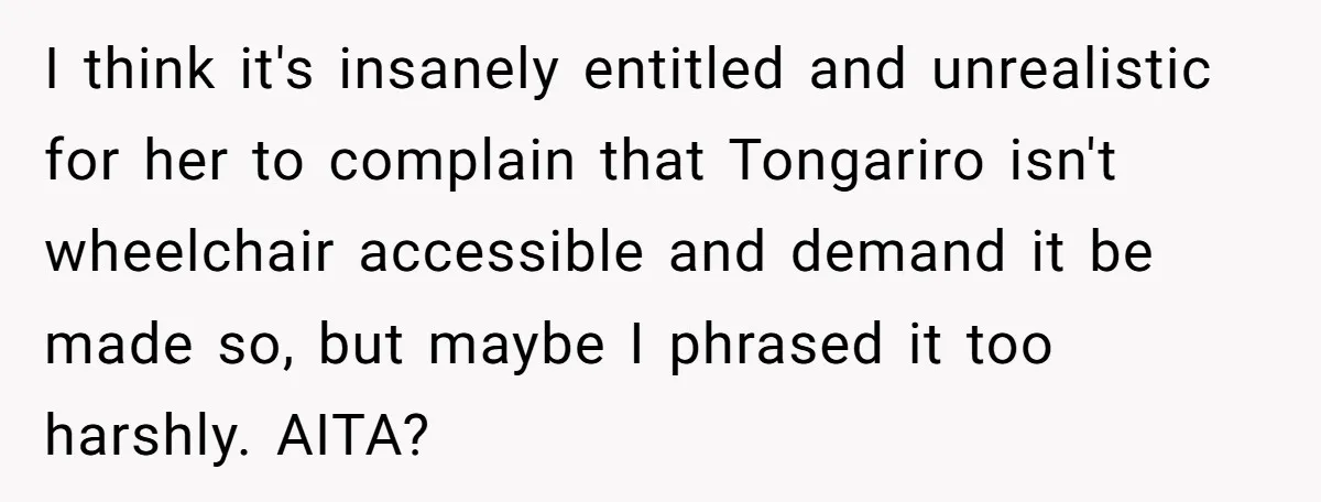 Man Snaps At Disabled Friend For Complaining About A Hike Not Being Wheelchair Accessible I think it's insanely entitled and unrealistic for her to complain that Tongariro isn't wheelchair accessible and demand it be made so, but maybe I phrased it too harshly. AITA?