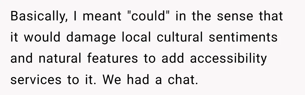 Man Snaps At Disabled Friend For Complaining About A Hike Not Being Wheelchair Accessible Basically, I meant "could" in the sense that it would damage local cultural sentiments and natural features to add accessibility services to it. We had a chat.