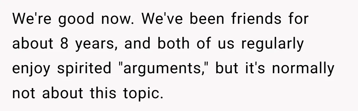 Man Snaps At Disabled Friend For Complaining About A Hike Not Being Wheelchair Accessible We're good now. We've been friends for about 8 years, and both of us regularly enjoy spirited "arguments," but it's normally not about this topic.