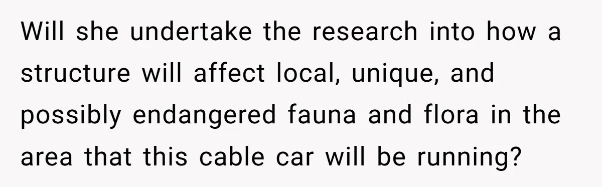 Man Snaps At Disabled Friend For Complaining About A Hike Not Being Wheelchair Accessible Will she undertake the research into how a structure will affect local, unique, and possibly endangered fauna and flora in the area that this cable car will be running?