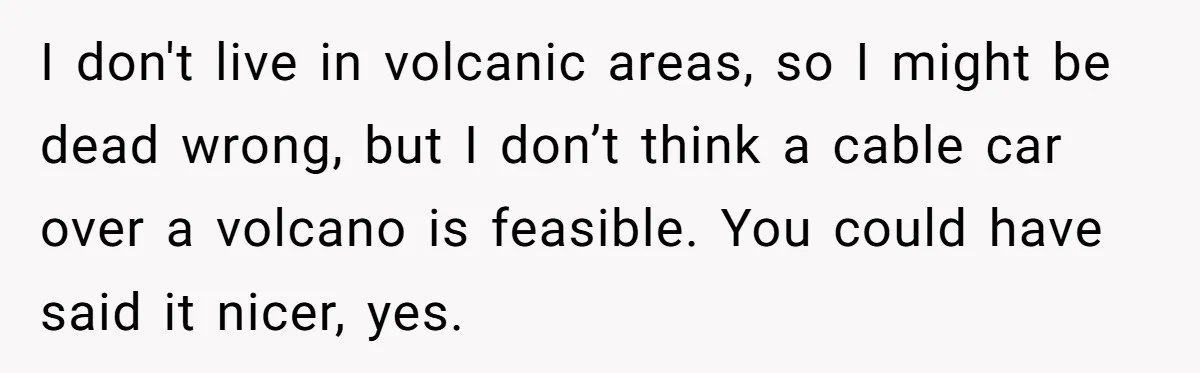 Man Snaps At Disabled Friend For Complaining About A Hike Not Being Wheelchair Accessible I don't live in volcanic areas, so I might be dead wrong, but I don’t think a cable car over a volcano is feasible. You could have said it nicer,...