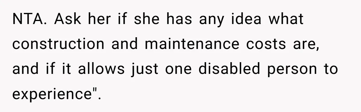 Man Snaps At Disabled Friend For Complaining About A Hike Not Being Wheelchair Accessible NTA. Ask her if she has any idea what construction and maintenance costs are, and if it allows just one disabled person to experience".