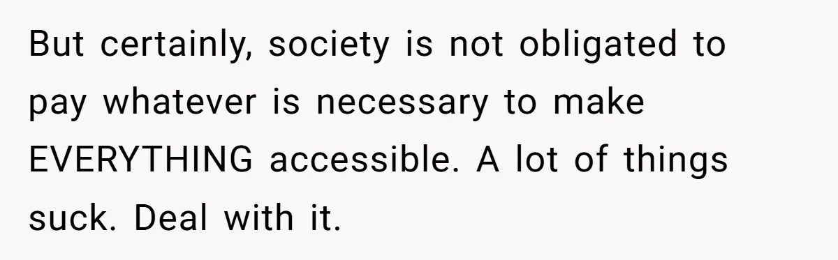 Man Snaps At Disabled Friend For Complaining About A Hike Not Being Wheelchair Accessible But certainly, society is not obligated to pay whatever is necessary to make EVERYTHING accessible. A lot of things suck. Deal with it.