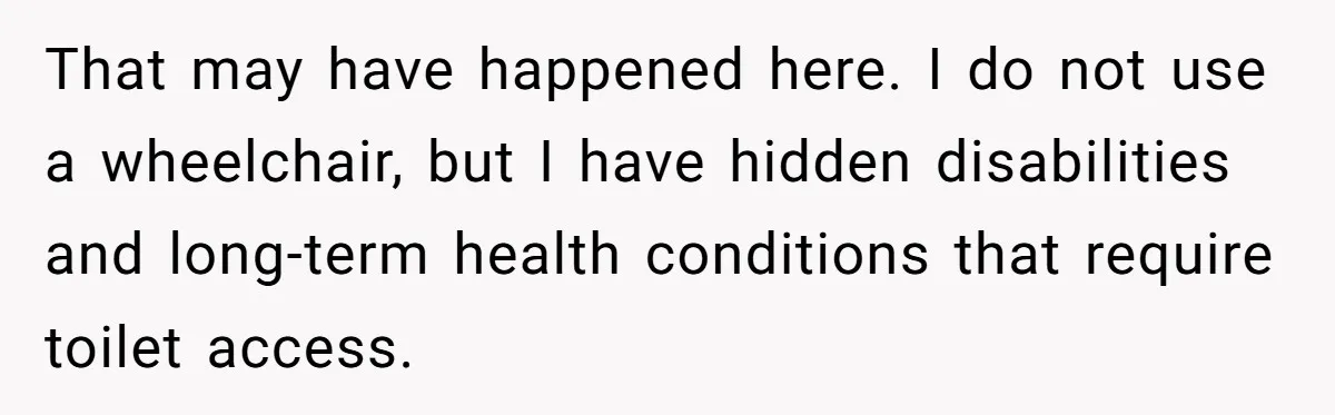 Man Snaps At Disabled Friend For Complaining About A Hike Not Being Wheelchair Accessible That may have happened here. I do not use a wheelchair, but I have hidden disabilities and long-term health conditions that require toilet access.