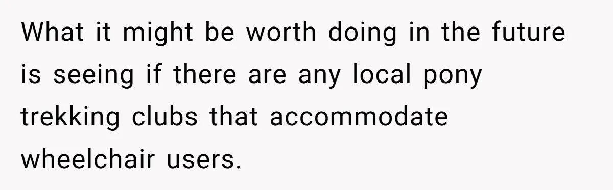 Man Snaps At Disabled Friend For Complaining About A Hike Not Being Wheelchair Accessible What it might be worth doing in the future is seeing if there are any local pony trekking clubs that accommodate wheelchair users.