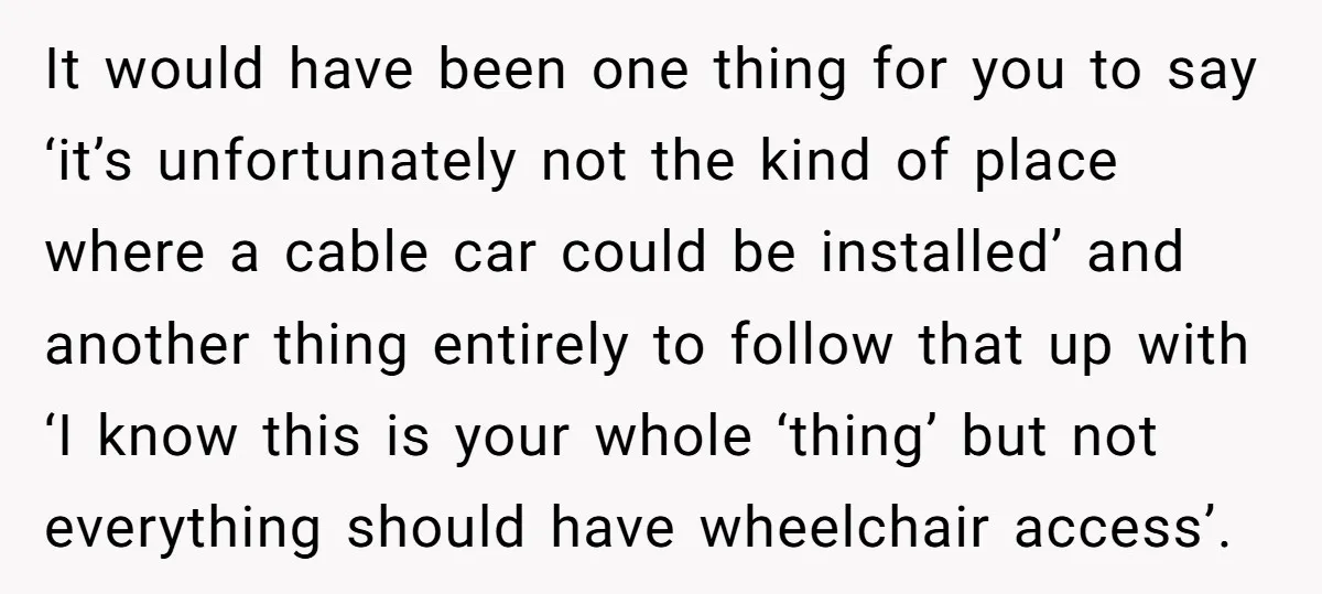 Man Snaps At Disabled Friend For Complaining About A Hike Not Being Wheelchair Accessible It would have been one thing for you to say ‘it’s unfortunately not the kind of place where a cable car could be installed’ and another thing entirely to follow...