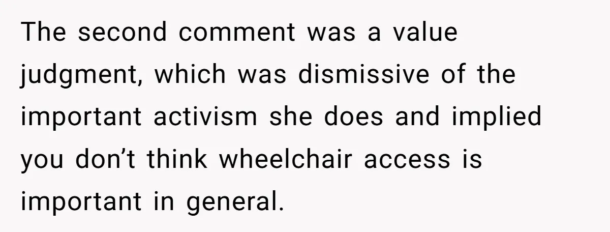 Man Snaps At Disabled Friend For Complaining About A Hike Not Being Wheelchair Accessible The second comment was a value judgment, which was dismissive of the important activism she does and implied you don’t think wheelchair access is important in general.