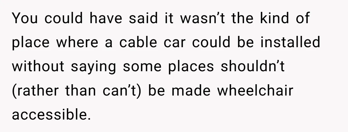 Man Snaps At Disabled Friend For Complaining About A Hike Not Being Wheelchair Accessible You could have said it wasn’t the kind of place where a cable car could be installed without saying some places shouldn’t (rather than can’t) be made wheelchair accessible.