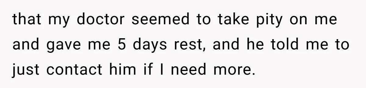 that my doctor seemed to take pity on me and gave me 5 days rest, and he told me to just contact him if I need more.