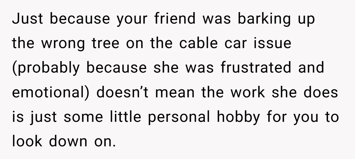 Man Snaps At Disabled Friend For Complaining About A Hike Not Being Wheelchair Accessible Just because your friend was barking up the wrong tree on the cable car issue (probably because she was frustrated and emotional) doesn’t mean the work she does is just...
