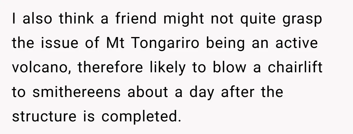 Man Snaps At Disabled Friend For Complaining About A Hike Not Being Wheelchair Accessible I also think a friend might not quite grasp the issue of Mt Tongariro being an active volcano, therefore likely to blow a chairlift to smithereens about a day after...