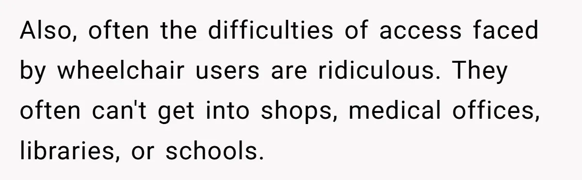 Man Snaps At Disabled Friend For Complaining About A Hike Not Being Wheelchair Accessible Also, often the difficulties of access faced by wheelchair users are ridiculous. They often can't get into shops, medical offices, libraries, or schools.