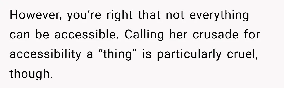 Man Snaps At Disabled Friend For Complaining About A Hike Not Being Wheelchair Accessible However, you’re right that not everything can be accessible. Calling her crusade for accessibility a “thing” is particularly cruel, though.