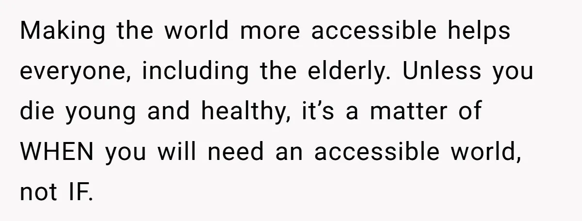 Man Snaps At Disabled Friend For Complaining About A Hike Not Being Wheelchair Accessible Making the world more accessible helps everyone, including the elderly. Unless you die young and healthy, it’s a matter of WHEN you will need an accessible world, not IF.