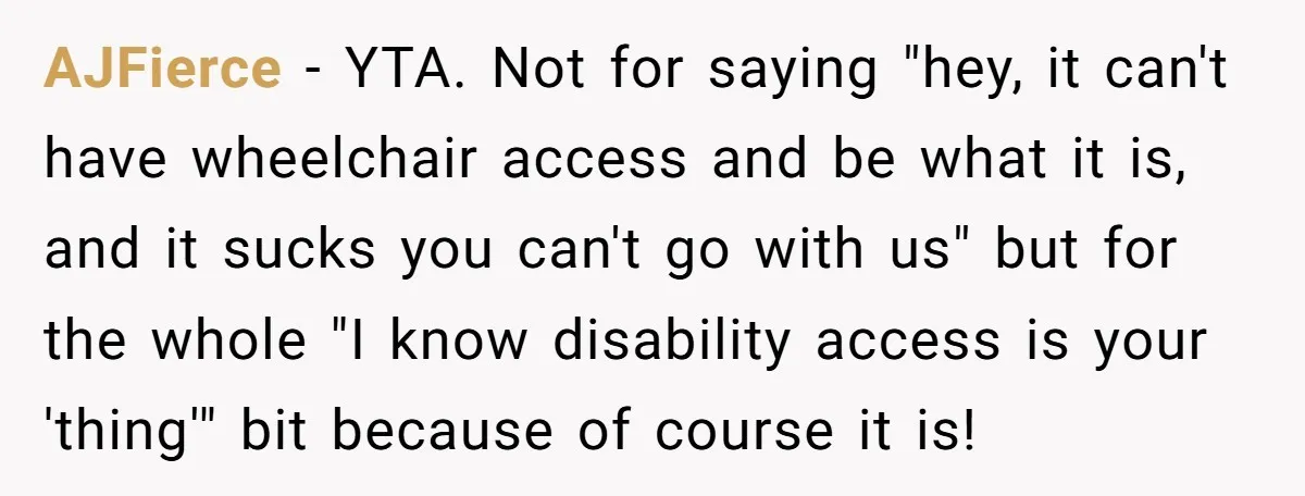 Man Snaps At Disabled Friend For Complaining About A Hike Not Being Wheelchair Accessible AJFierce − YTA. Not for saying "hey, it can't have wheelchair access and be what it is, and it sucks you can't go with us" but for the whole "I...
