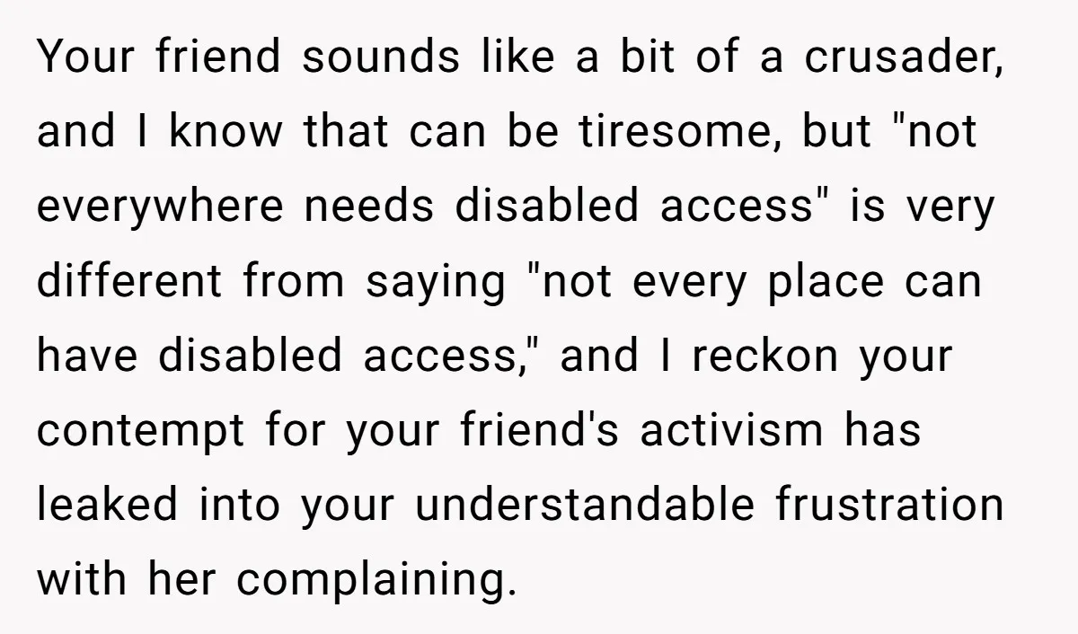 Man Snaps At Disabled Friend For Complaining About A Hike Not Being Wheelchair Accessible Your friend sounds like a bit of a crusader, and I know that can be tiresome, but "not everywhere needs disabled access" is very different from saying "not every place...