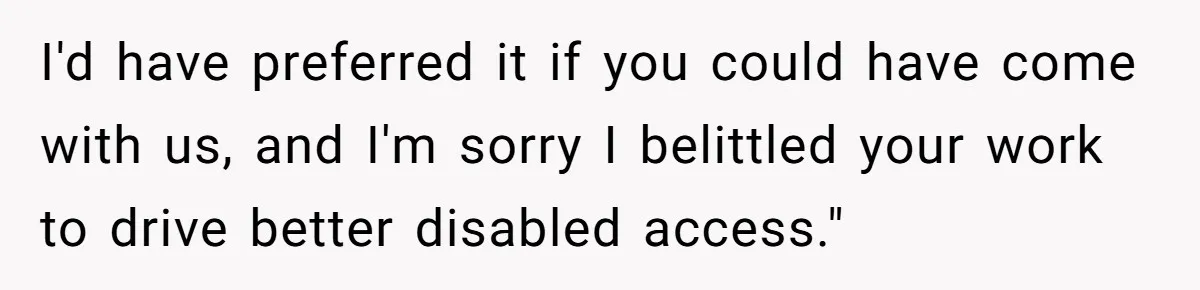 Man Snaps At Disabled Friend For Complaining About A Hike Not Being Wheelchair Accessible I'd have preferred it if you could have come with us, and I'm sorry I belittled your work to drive better disabled access."