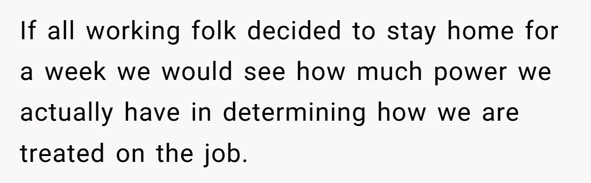 If all working folk decided to stay home for a week we would see how much power we actually have in determining how we are treated on the job.