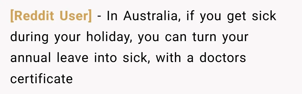 [Reddit User] − In Australia, if you get sick during your holiday, you can turn your annual leave into sick, with a doctors certificate