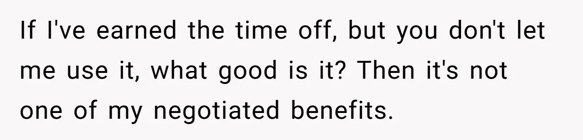 If I've earned the time off, but you don't let me use it, what good is it? Then it's not one of my negotiated benefits.