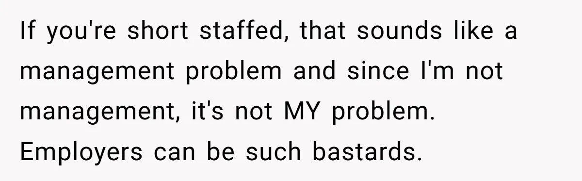If you're short staffed, that sounds like a management problem and since I'm not management, it's not MY problem. Employers can be such bastards.