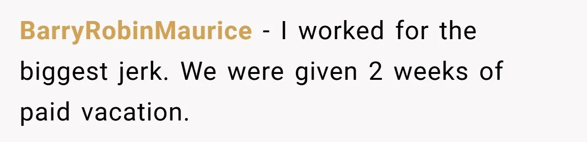 BarryRobinMaurice − I worked for the biggest jerk. We were given 2 weeks of paid vacation.