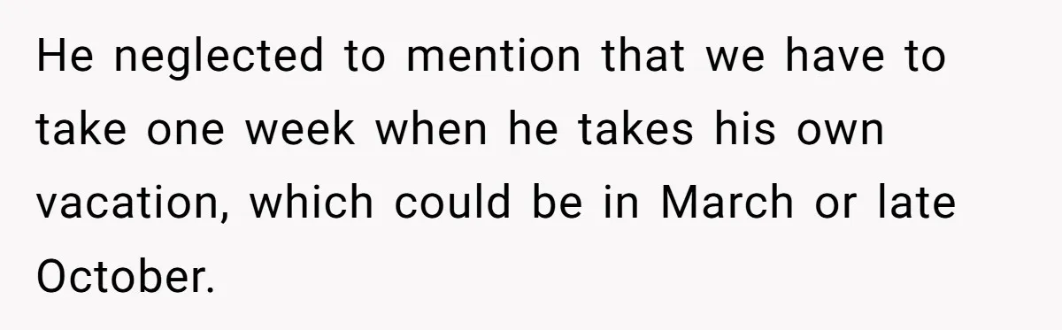 He neglected to mention that we have to take one week when he takes his own vacation, which could be in March or late October.