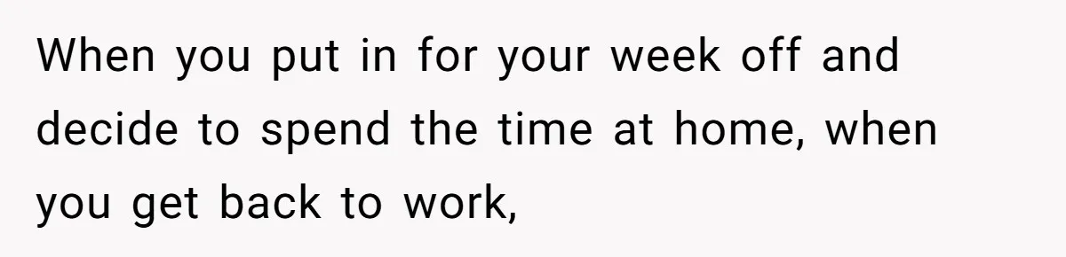 When you put in for your week off and decide to spend the time at home, when you get back to work,