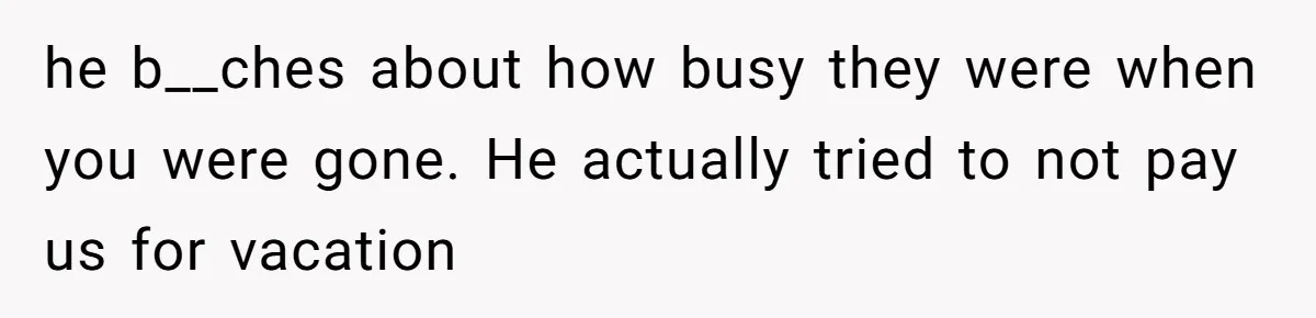 he b__ches about how busy they were when you were gone. He actually tried to not pay us for vacation