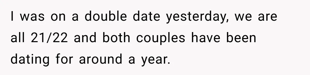 I was on a double date yesterday, we are all 21/22 and both couples have been dating for around a year.