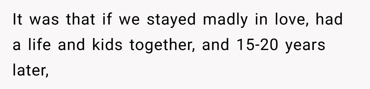 It was that if we stayed madly in love, had a life and kids together, and 15-20 years later,
