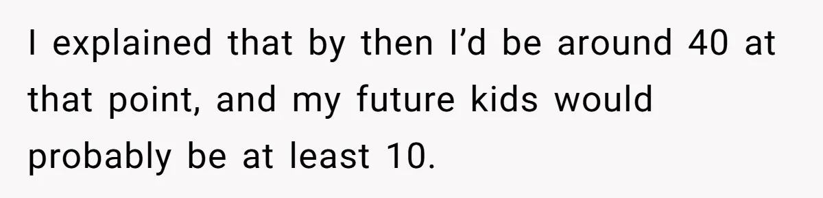 I explained that by then I’d be around 40 at that point, and my future kids would probably be at least 10.