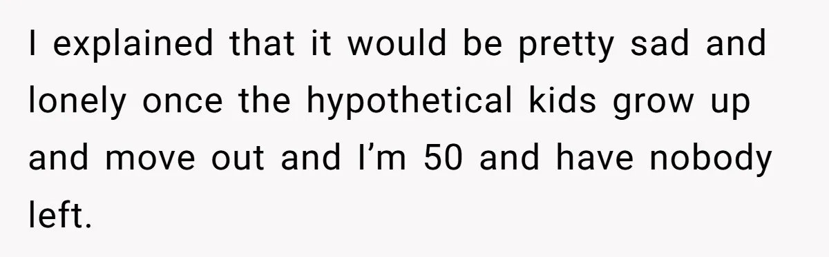 I explained that it would be pretty sad and lonely once the hypothetical kids grow up and move out and I’m 50 and have nobody left.