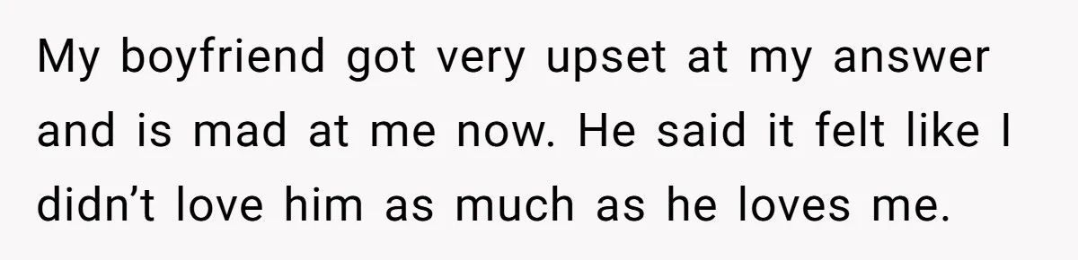 My boyfriend got very upset at my answer and is mad at me now. He said it felt like I didn’t love him as much as he loves me.