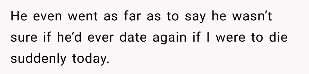 He even went as far as to say he wasn’t sure if he’d ever date again if I were to die suddenly today.