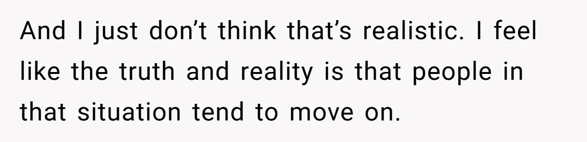 And I just don’t think that’s realistic. I feel like the truth and reality is that people in that situation tend to move on.