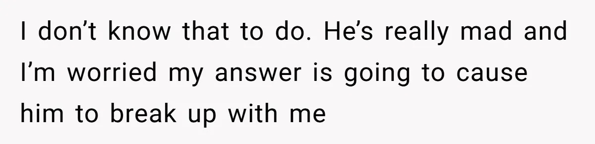 I don’t know that to do. He’s really mad and I’m worried my answer is going to cause him to break up with me