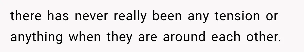 there has never really been any tension or anything when they are around each other.