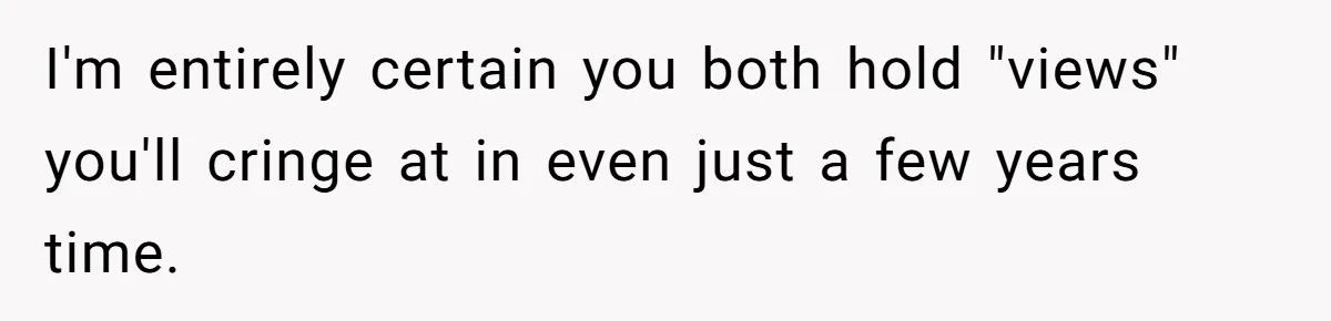 I'm entirely certain you both hold "views" you'll cringe at in even just a few years time.