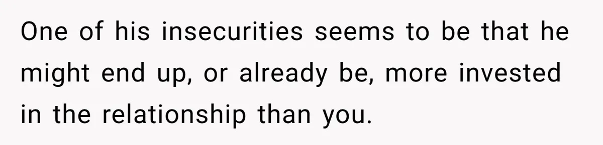 One of his insecurities seems to be that he might end up, or already be, more invested in the relationship than you.