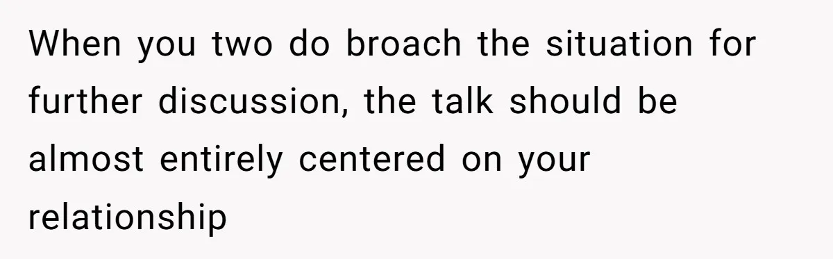 When you two do broach the situation for further discussion, the talk should be almost entirely centered on your relationship