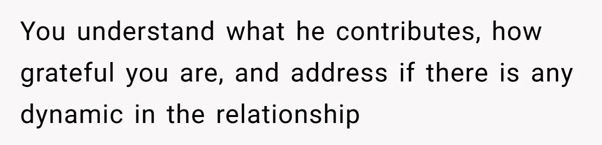 You understand what he contributes, how grateful you are, and address if there is any dynamic in the relationship