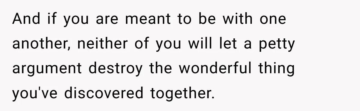 And if you are meant to be with one another, neither of you will let a petty argument destroy the wonderful thing you've discovered together.