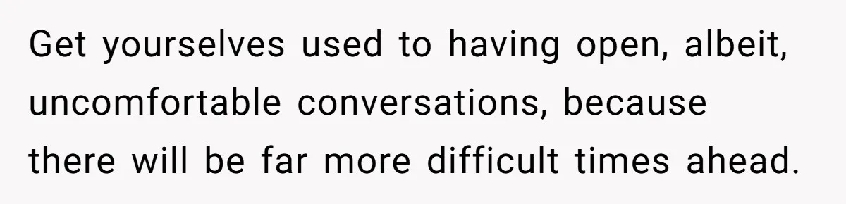 Get yourselves used to having open, albeit, uncomfortable conversations, because there will be far more difficult times ahead.