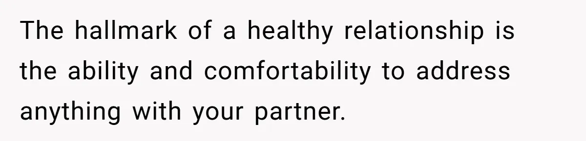 The hallmark of a healthy relationship is the ability and comfortability to address anything with your partner.