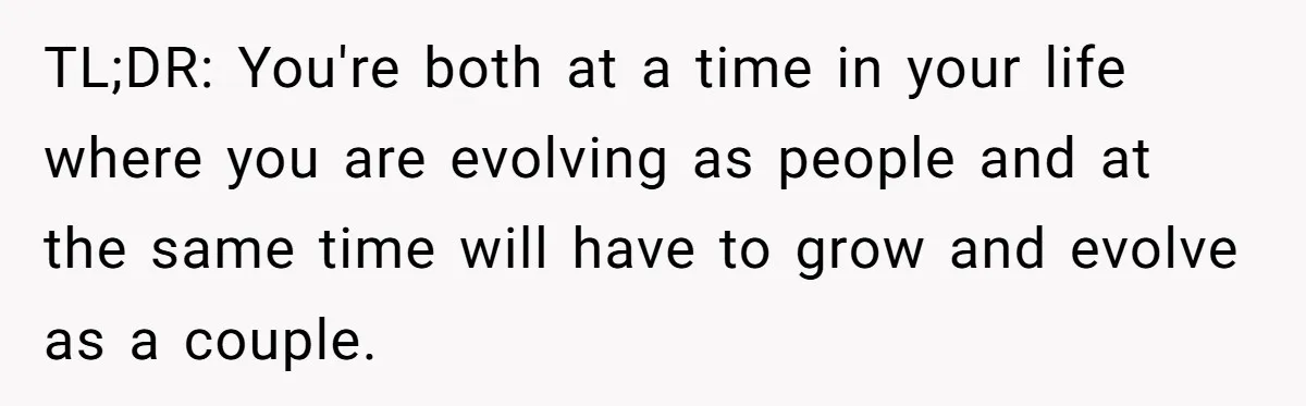 TL;DR: You're both at a time in your life where you are evolving as people and at the same time will have to grow and evolve as a couple.