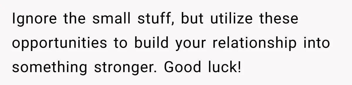 Ignore the small stuff, but utilize these opportunities to build your relationship into something stronger. Good luck!