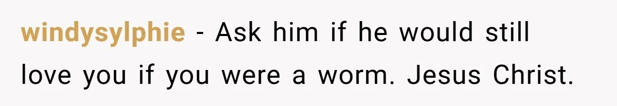 windysylphie − Ask him if he would still love you if you were a worm. Jesus Christ.
