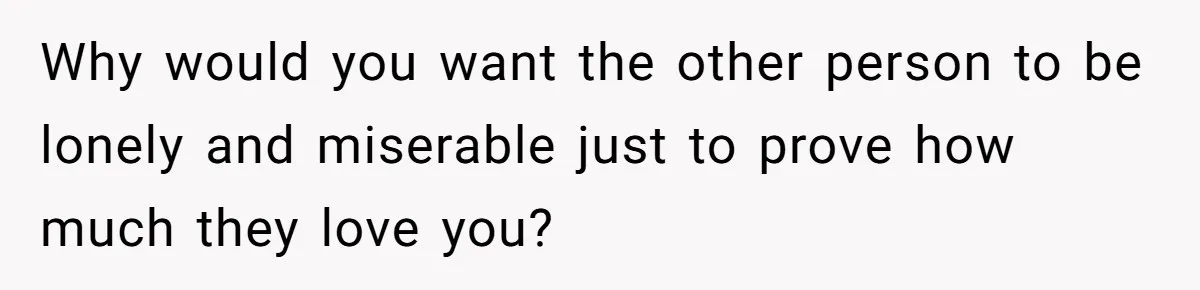 Why would you want the other person to be lonely and miserable just to prove how much they love you?