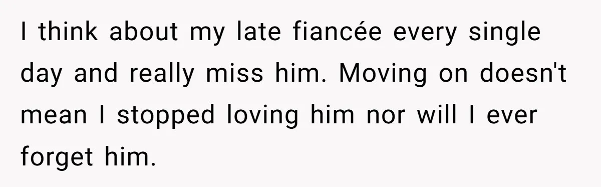 I think about my late fiancée every single day and really miss him. Moving on doesn't mean I stopped loving him nor will I ever forget him.